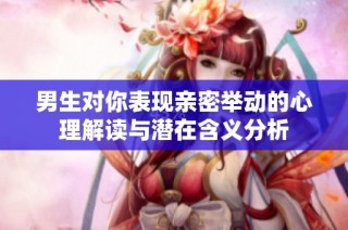 男生对你表现亲密举动的心理解读与潜在含义分析