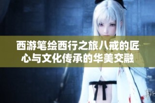 西游笔绘西行之旅八戒的匠心与文化传承的华美交融