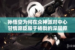 孙悟空为何在众神派对中心甘情愿臣服于杨戬的深层原因解析
