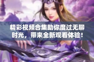 精彩视频合集助你度过无聊时光，带来全新观看体验！