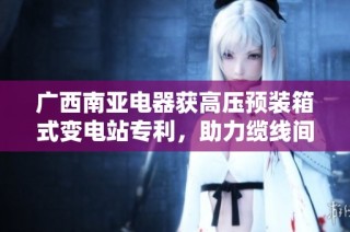 广西南亚电器获高压预装箱式变电站专利，助力缆线间距优化
