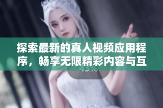 探索最新的真人视频应用程序，畅享无限精彩内容与互动体验