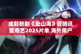 成毅新剧《赴山海》获腾讯爱奇艺2025片单 海外用户热推海螺魅力
