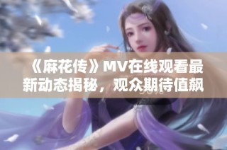 《麻花传》MV在线观看最新动态揭秘，观众期待值飙升
