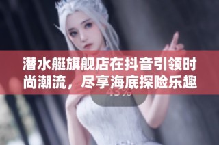潜水艇旗舰店在抖音引领时尚潮流，尽享海底探险乐趣