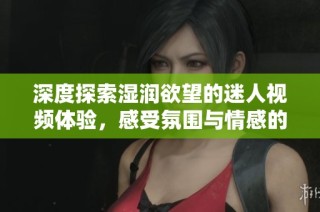 深度探索湿润欲望的迷人视频体验，感受氛围与情感的交融