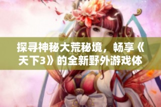 探寻神秘大荒秘境，畅享《天下3》的全新野外游戏体验