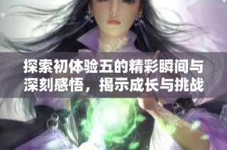 探索初体验五的精彩瞬间与深刻感悟，揭示成长与挑战的真实历程