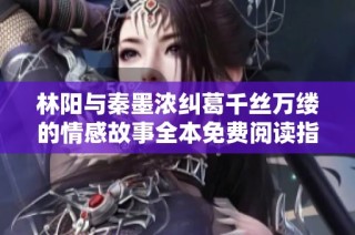 林阳与秦墨浓纠葛千丝万缕的情感故事全本免费阅读指南