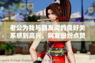 老公为我与朋友间的良好关系感到高兴，网友纷纷点赞称其幸福！