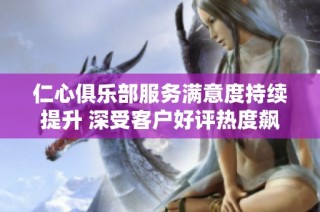 仁心俱乐部服务满意度持续提升 深受客户好评热度飙升