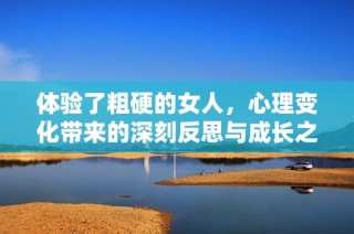 体验了粗硬的女人，心理变化带来的深刻反思与成长之路