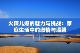 火辣儿媳的魅力与挑战：家庭生活中的激情与温馨