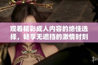 观看精彩成人内容的绝佳选择，畅享无遮挡的激情时刻与热烈体验