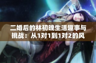 二婚后的林初晚生活趣事与挑战：从1对1到1对2的风风雨雨