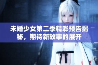 未婚少女第二季精彩预告揭秘，期待新故事的展开