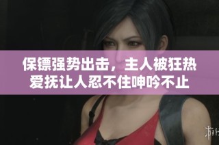 保镖强势出击，主人被狂热爱抚让人忍不住呻吟不止