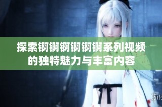 探索锕锕锕锕锕锕系列视频的独特魅力与丰富内容