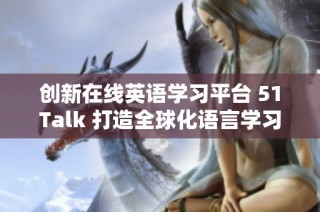 创新在线英语学习平台 51Talk 打造全球化语言学习新体验