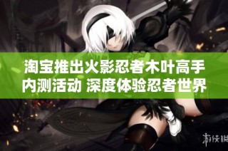 淘宝推出火影忍者木叶高手内测活动 深度体验忍者世界的魅力与挑战