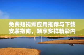 免费短视频应用推荐与下载安装指南，畅享多样精彩内容
