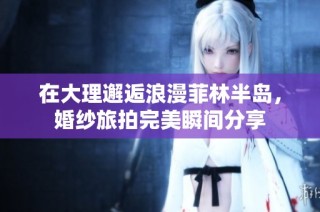 在大理邂逅浪漫菲林半岛，婚纱旅拍完美瞬间分享