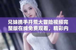 兄妹携手开荒大冒险视频完整版在线免费观看，精彩内容不容错过