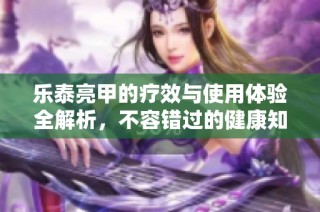 乐泰亮甲的疗效与使用体验全解析，不容错过的健康知识