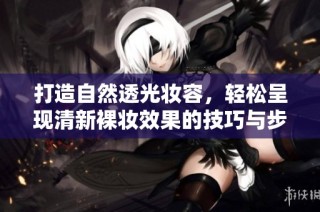 打造自然透光妆容，轻松呈现清新裸妆效果的技巧与步骤