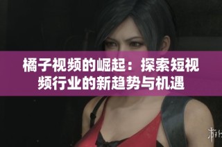 橘子视频的崛起：探索短视频行业的新趋势与机遇