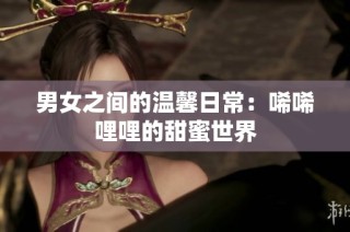 男女之间的温馨日常：唏唏哩哩的甜蜜世界