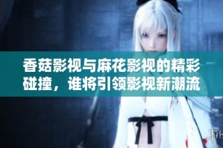 香菇影视与麻花影视的精彩碰撞，谁将引领影视新潮流