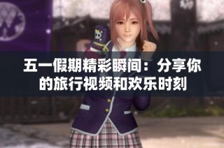 五一假期精彩瞬间：分享你的旅行视频和欢乐时刻