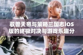 驭兽天帝与策略三国志iOS版的终极对决与游戏乐趣分析