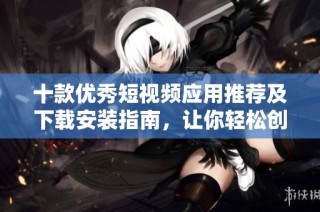 十款优秀短视频应用推荐及下载安装指南，让你轻松创作与分享