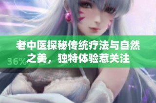老中医探秘传统疗法与自然之美，独特体验惹关注