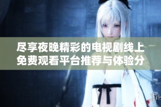 尽享夜晚精彩的电视剧线上免费观看平台推荐与体验分享