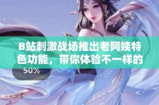 B站刺激战场推出老阿姨特色功能，带你体验不一样的游戏快乐与乐趣