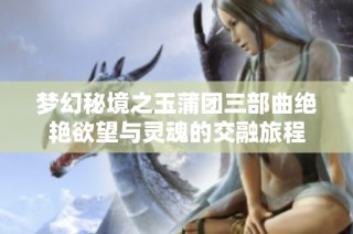梦幻秘境之玉蒲团三部曲绝艳欲望与灵魂的交融旅程