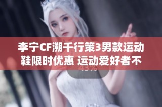 李宁CF溯千行策3男款运动鞋限时优惠 运动爱好者不可错过的好机会