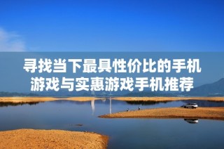 寻找当下最具性价比的手机游戏与实惠游戏手机推荐