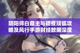 阴阳师白藏主与暗夜顽狐攻略及风行手游财经数据深度解析