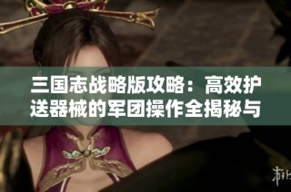 三国志战略版攻略：高效护送器械的军团操作全揭秘与步骤解析