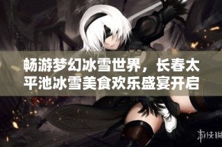 畅游梦幻冰雪世界，长春太平池冰雪美食欢乐盛宴开启