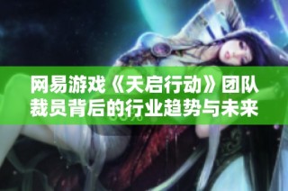 网易游戏《天启行动》团队裁员背后的行业趋势与未来展望