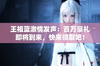王祖蓝激情发声：百万豪礼即将到来，快来领取吧！
