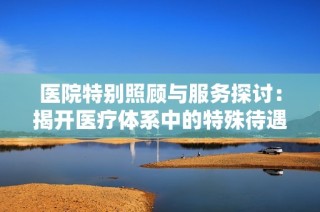 医院特别照顾与服务探讨：揭开医疗体系中的特殊待遇现象
