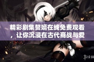 精彩剧集赘婿在线免费观看，让你沉浸在古代商战与爱情的故事中