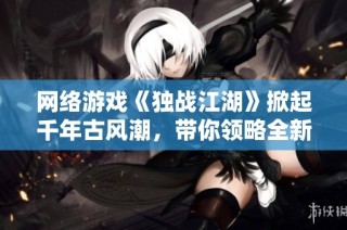 网络游戏《独战江湖》掀起千年古风潮，带你领略全新江湖岁月