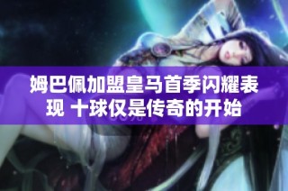 姆巴佩加盟皇马首季闪耀表现 十球仅是传奇的开始